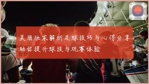 吴丽独家解析足球技巧与心得分享助你提升球技与观赛体验