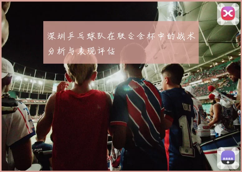 深圳乒乓球队在联合会杯中的战术分析与表现评估