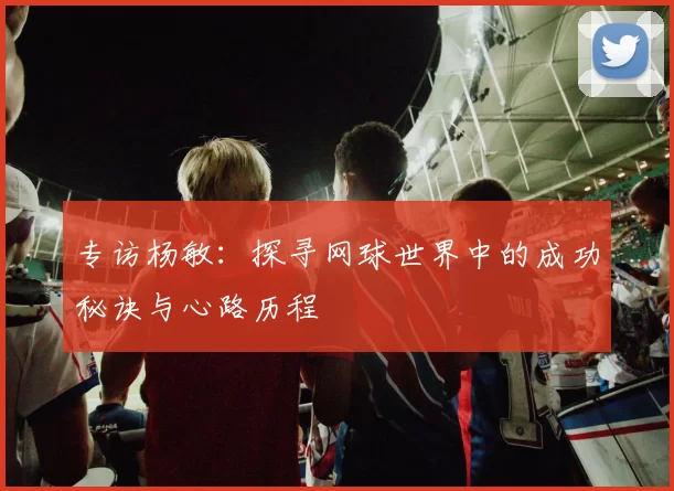 专访杨敏：探寻网球世界中的成功秘诀与心路历程