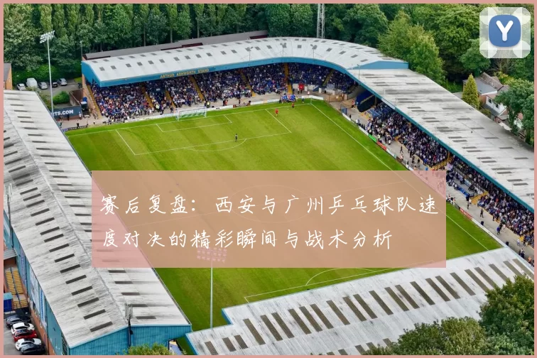赛后复盘：西安与广州乒乓球队速度对决的精彩瞬间与战术分析