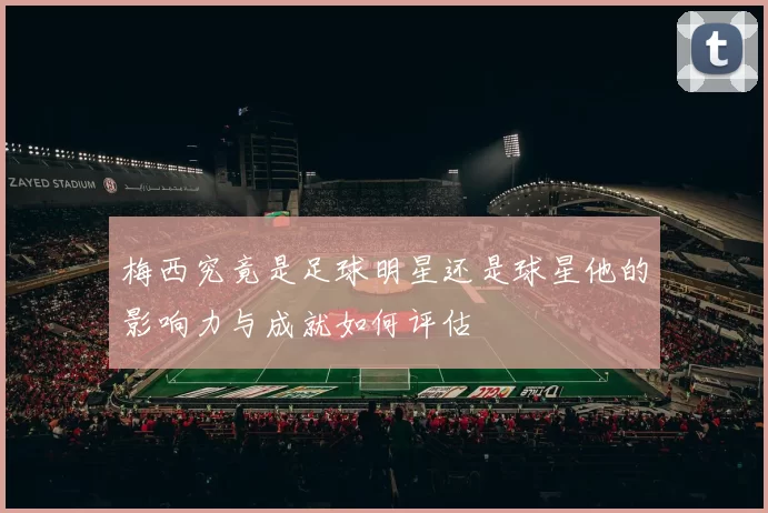 梅西究竟是足球明星还是球星他的影响力与成就如何评估