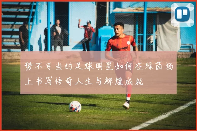 势不可当的足球明星如何在绿茵场上书写传奇人生与辉煌成就
