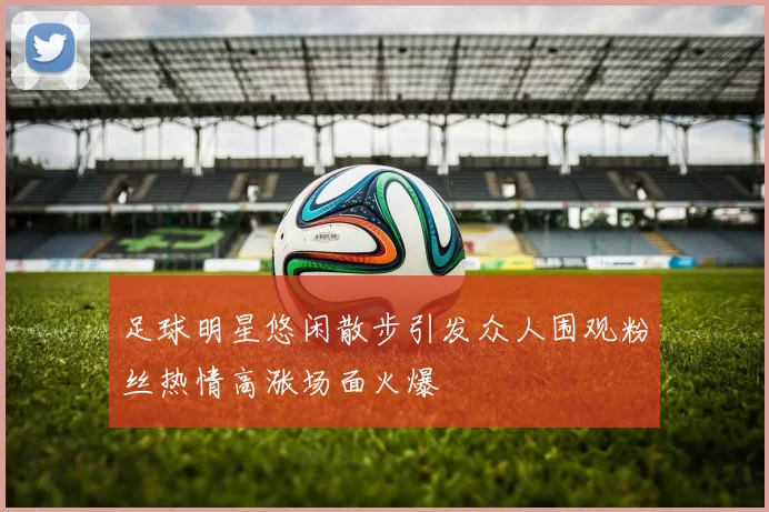 足球明星悠闲散步引发众人围观粉丝热情高涨场面火爆