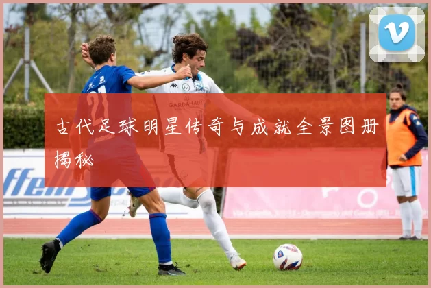 古代足球明星传奇与成就全景图册揭秘