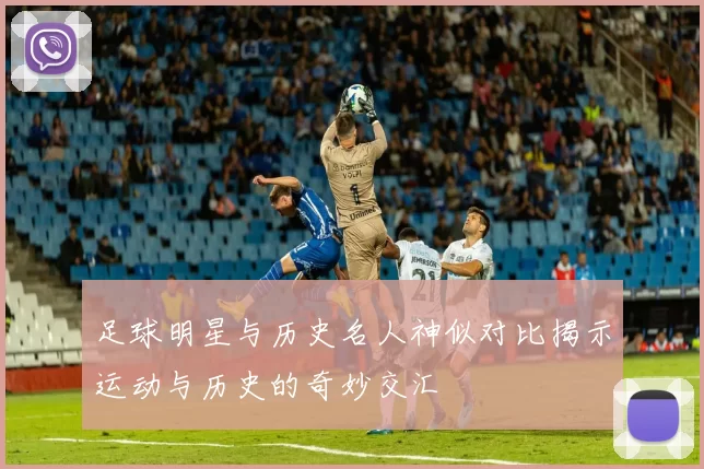 足球明星与历史名人神似对比揭示运动与历史的奇妙交汇