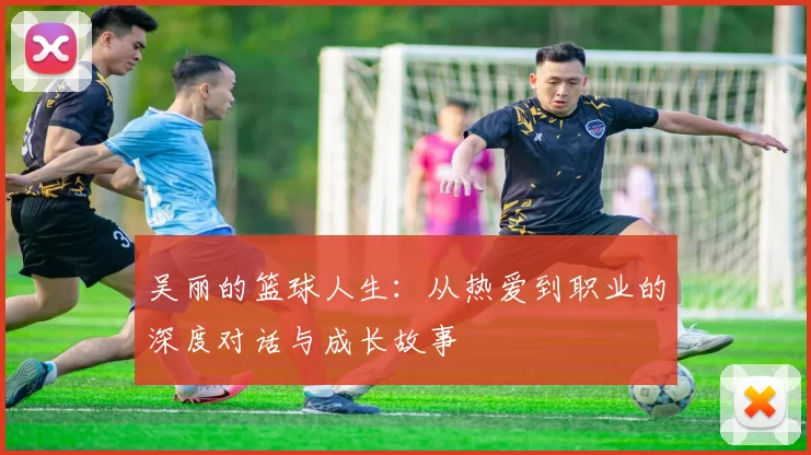 吴丽的篮球人生：从热爱到职业的深度对话与成长故事