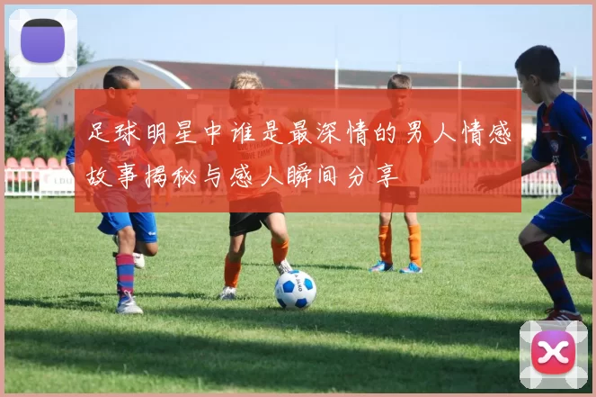 足球明星中谁是最深情的男人情感故事揭秘与感人瞬间分享