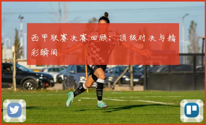 西甲联赛决赛回顾：顶级对决与精彩瞬间