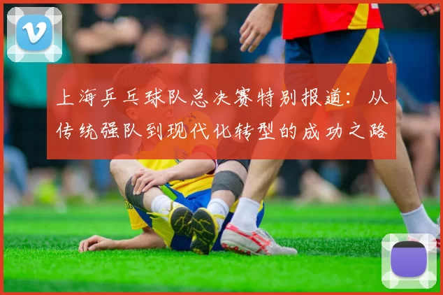 上海乒乓球队总决赛特别报道：从传统强队到现代化转型的成功之路