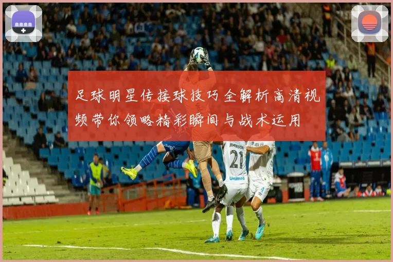 足球明星传接球技巧全解析高清视频带你领略精彩瞬间与战术运用
