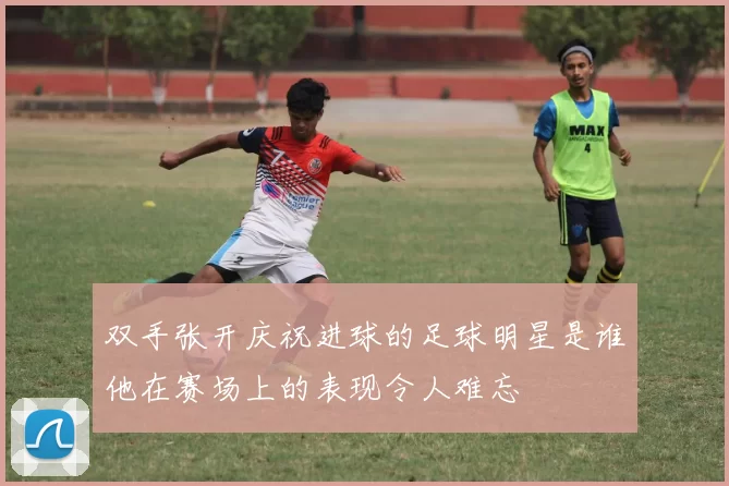 双手张开庆祝进球的足球明星是谁他在赛场上的表现令人难忘