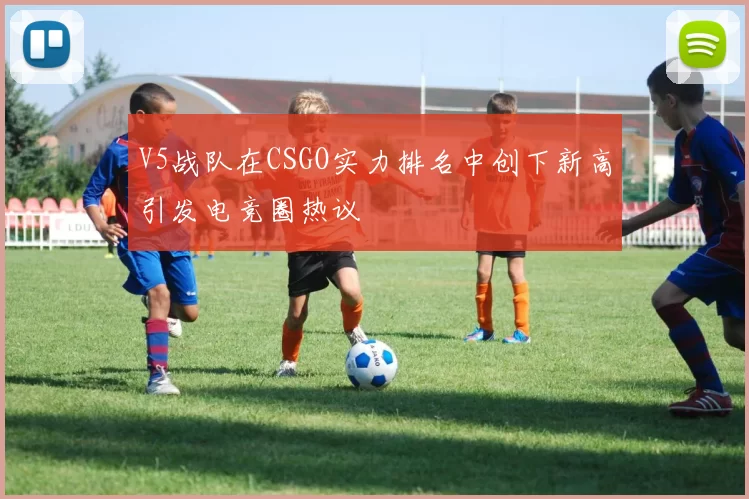 V5战队在CSGO实力排名中创下新高引发电竞圈热议