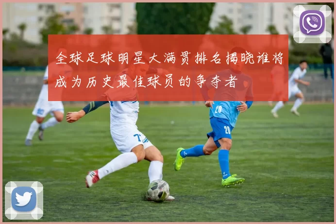 全球足球明星大满贯排名揭晓谁将成为历史最佳球员的争夺者