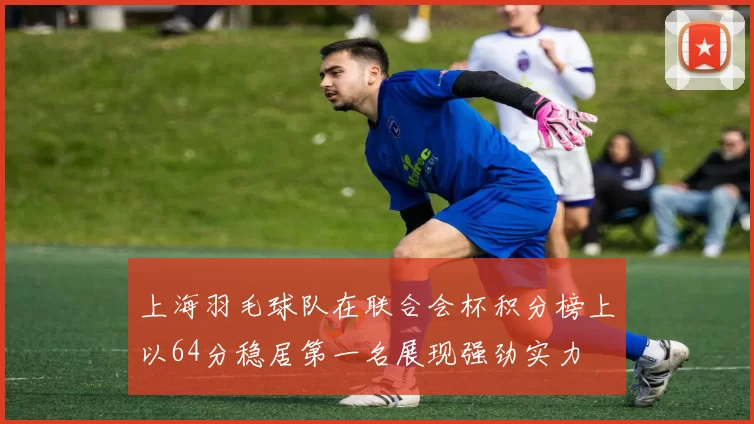 上海羽毛球队在联合会杯积分榜上以64分稳居第一名展现强劲实力