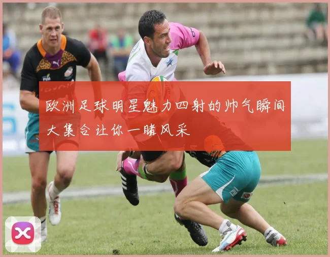 欧洲足球明星魅力四射的帅气瞬间大集合让你一睹风采