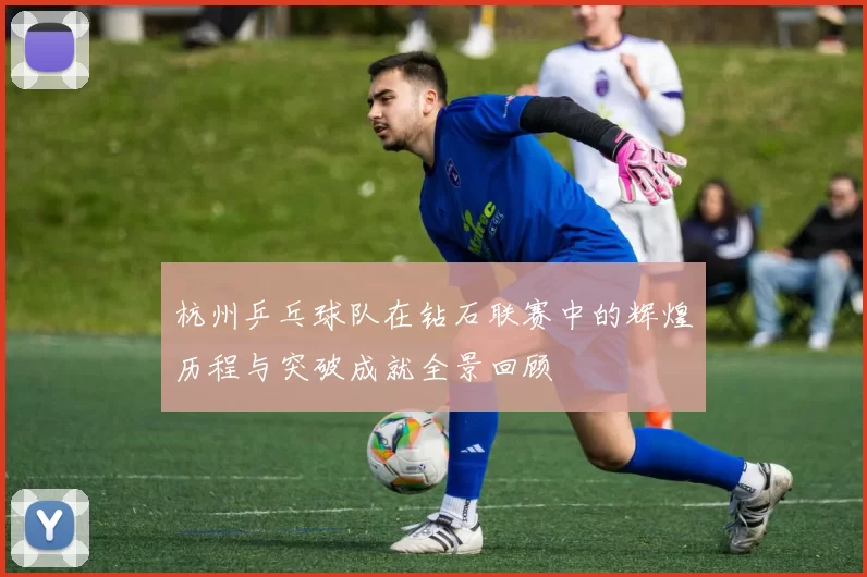 杭州乒乓球队在钻石联赛中的辉煌历程与突破成就全景回顾
