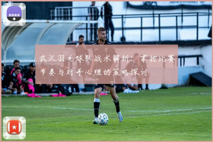 武汉羽毛球队战术解析：掌控比赛节奏与对手心理的策略探讨