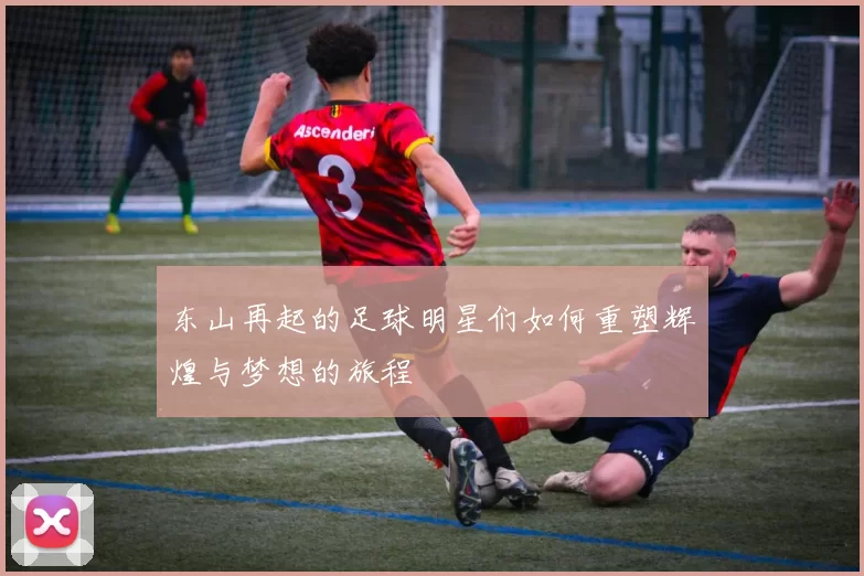 东山再起的足球明星们如何重塑辉煌与梦想的旅程