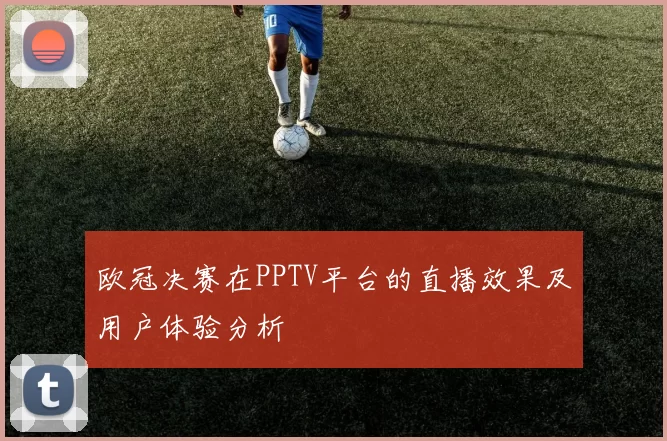 欧冠决赛在PPTV平台的直播效果及用户体验分析