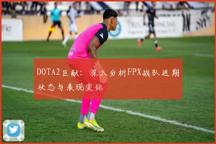 DOTA2巨献：深入分析FPX战队近期状态与表现变化