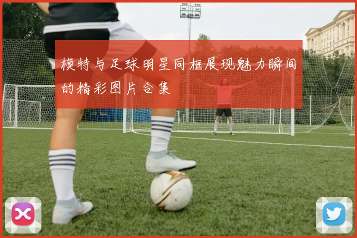 模特与足球明星同框展现魅力瞬间的精彩图片合集