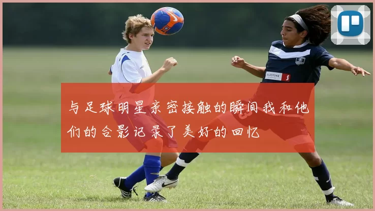与足球明星亲密接触的瞬间我和他们的合影记录了美好的回忆