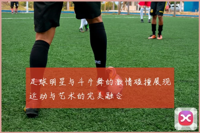 足球明星与斗牛舞的激情碰撞展现运动与艺术的完美融合