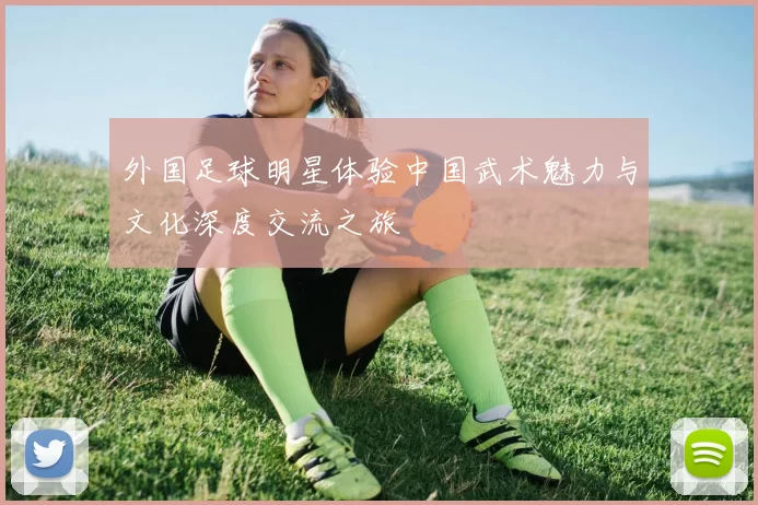 外国足球明星体验中国武术魅力与文化深度交流之旅