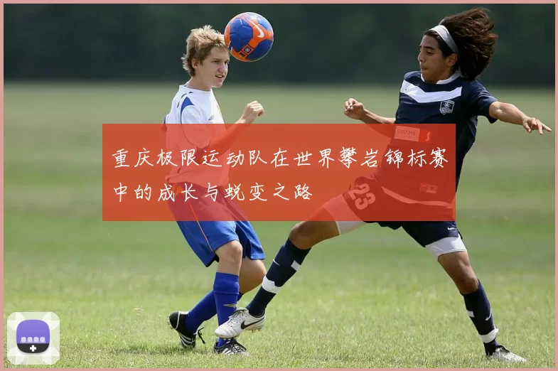 重庆极限运动队在世界攀岩锦标赛中的成长与蜕变之路