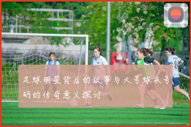 足球明星背后的故事与大号球衣号码的传奇意义探讨