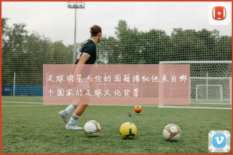 足球明星杰伦的国籍揭秘他来自哪个国家的足球文化背景
