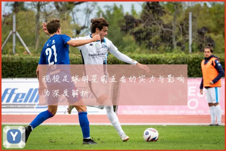 现役足球明星前五名的实力与影响力深度解析