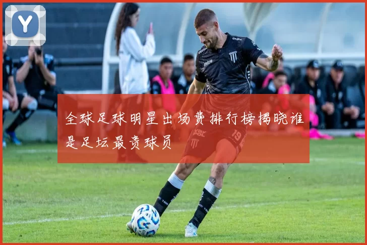 全球足球明星出场费排行榜揭晓谁是足坛最贵球员