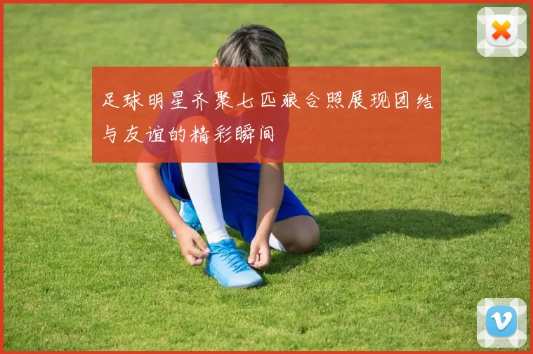 足球明星齐聚七匹狼合照展现团结与友谊的精彩瞬间
