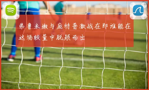 弗鲁米嫩与庞特普激战在即谁能在这场较量中脱颖而出