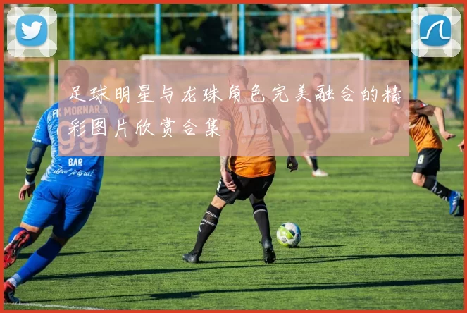 足球明星与龙珠角色完美融合的精彩图片欣赏合集
