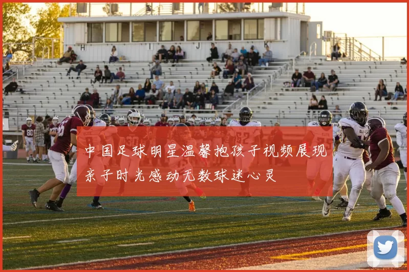 中国足球明星温馨抱孩子视频展现亲子时光感动无数球迷心灵
