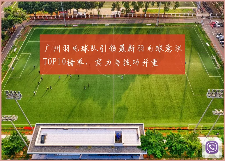 广州羽毛球队引领最新羽毛球意识TOP10榜单，实力与技巧并重