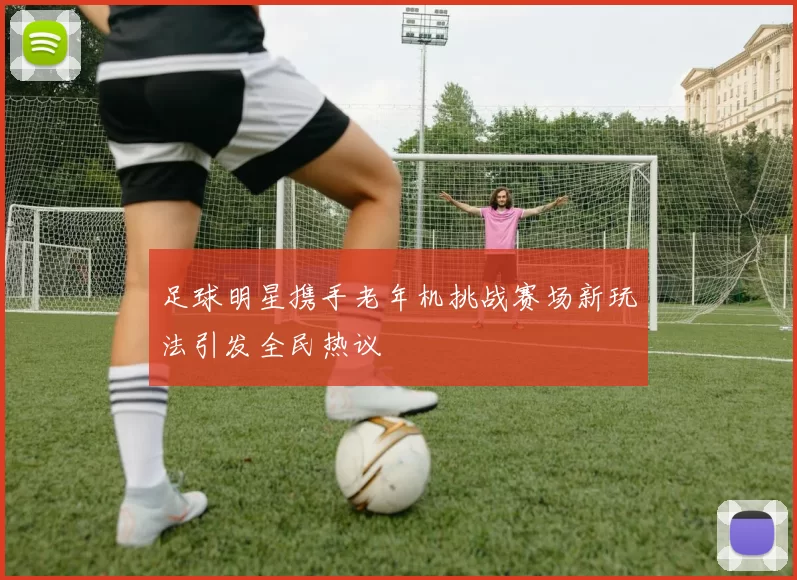 足球明星携手老年机挑战赛场新玩法引发全民热议