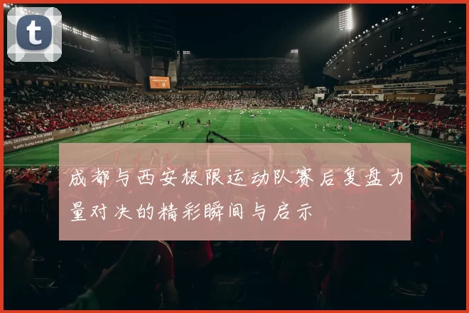 成都与西安极限运动队赛后复盘力量对决的精彩瞬间与启示
