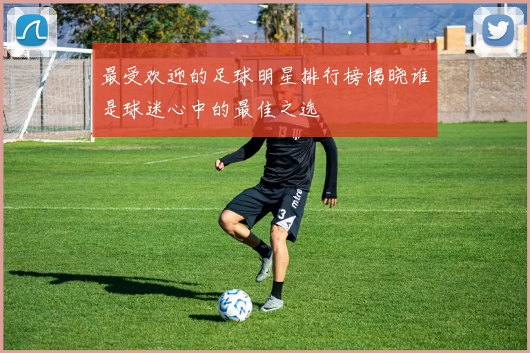 最受欢迎的足球明星排行榜揭晓谁是球迷心中的最佳之选
