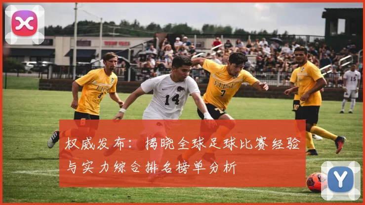 权威发布：揭晓全球足球比赛经验与实力综合排名榜单分析