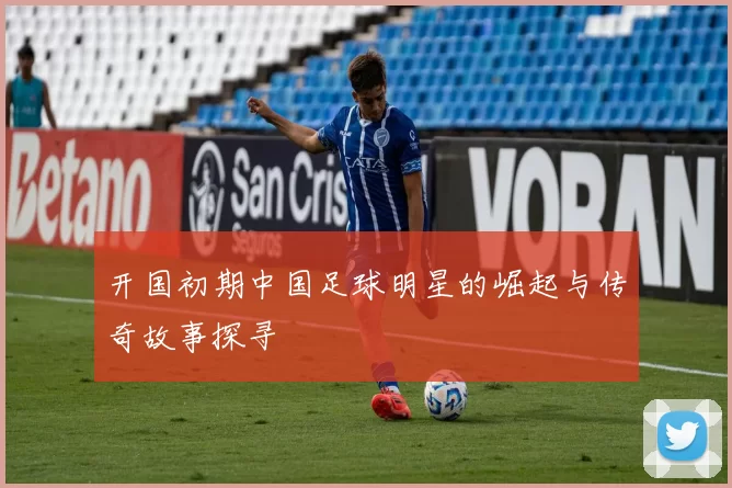 开国初期中国足球明星的崛起与传奇故事探寻