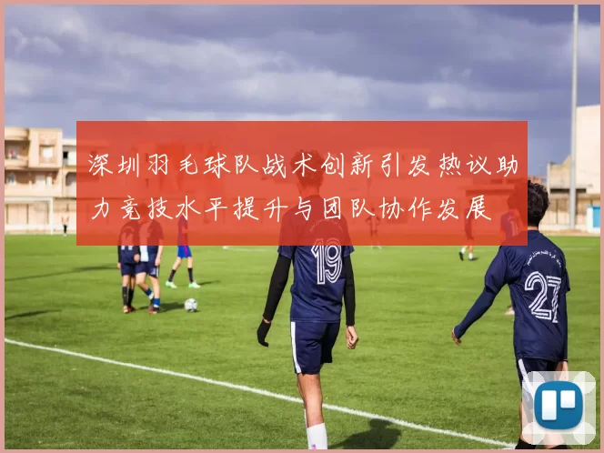深圳羽毛球队战术创新引发热议助力竞技水平提升与团队协作发展