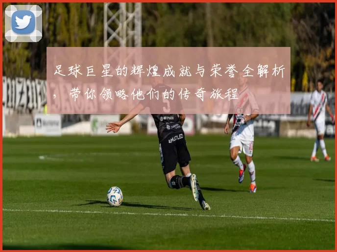 足球巨星的辉煌成就与荣誉全解析，带你领略他们的传奇旅程