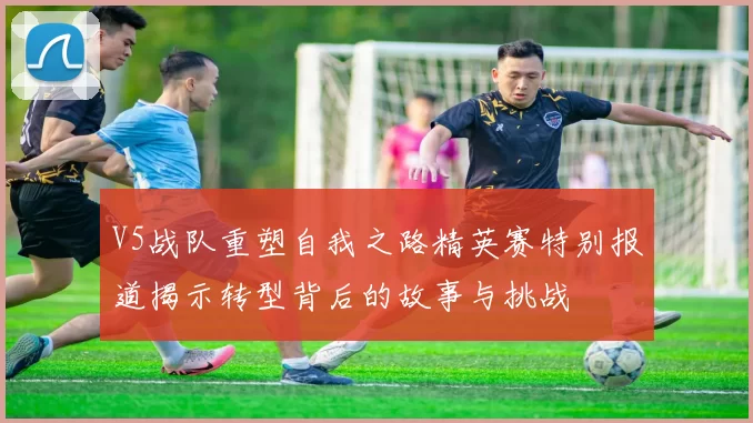 V5战队重塑自我之路精英赛特别报道揭示转型背后的故事与挑战