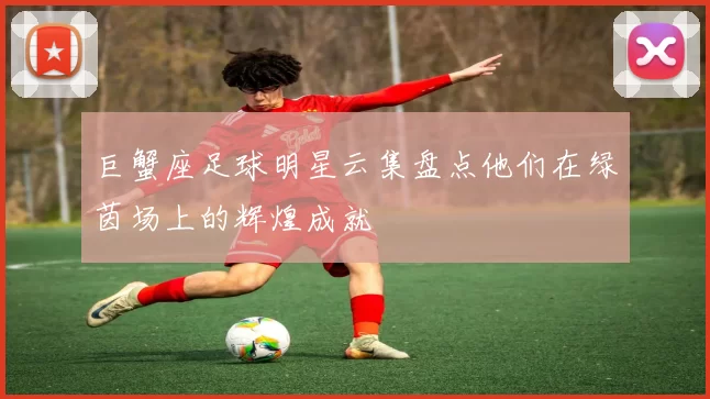 巨蟹座足球明星云集盘点他们在绿茵场上的辉煌成就