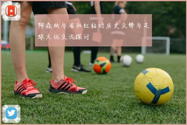 阿森纳与浦和红钻的历史交锋与足球文化交流探讨