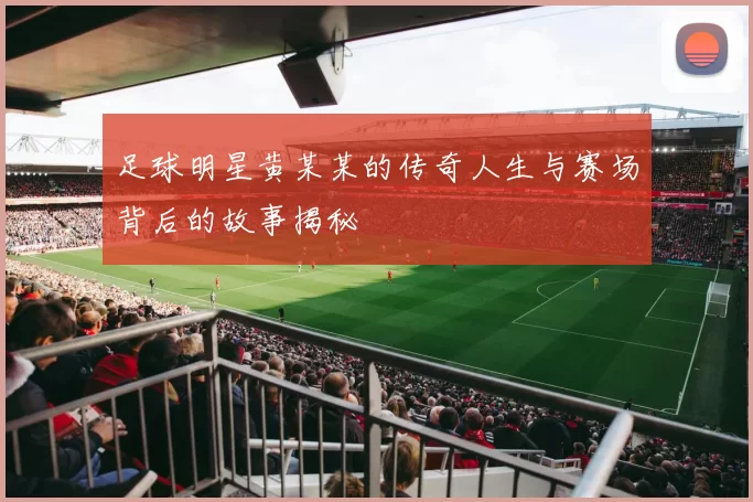 足球明星黄某某的传奇人生与赛场背后的故事揭秘