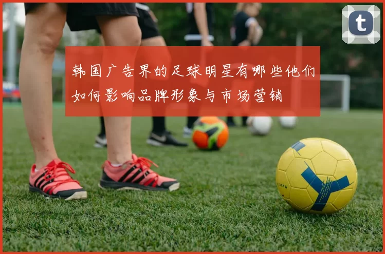 韩国广告界的足球明星有哪些他们如何影响品牌形象与市场营销